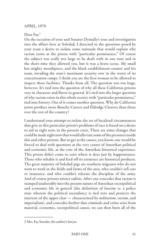 APRIL, 1970  Dear Fay’ On the oceasion of your and Senator Dymally’ tour and investigacion ineo the affairs here at Soledad, I detected in the queseions posed by your team a desire to isolate some rationale that would explain why facism exists ac the prison with “particular prominence.” OF course the subject was really too large to be deale with in one tour and in the short time they allowed you, but it was a brave scene. My small but mighty mouthpicee, and the black establishmen senator and his team, invading the state’s maximum security row in the worst of its concentration camps. | chink you are the first woman o be allowed to inspect these facilities. Thanks from all. The question was too large, however Ies tied into the question of why all these California prisons vary in character and flavor in general. I’stied into the larger question ofwhy racism exise n this whole society with “particular prominence” tied into history. Out of it comes another question. Why do California joints produce more Bunchy Carters and Eldridge Cleavers than those over the rest of the country?  Tundeestand your atemp to isolate the see of ocalized circumstances that give o this particular prison’s problems of race is based on a desire 0 aid us right now, in the presene crisis. There are some changes that could be made right now that would alleviate some of the pressuresinside this and other prisons. But to get at the causes, you know, one would be forced to deal with questions at the very center of Amerikan political and cconomic lie, at the core of the Amerikan historical experience. This prison didn’t come o exist where it does just by happenstance Those who inhabit it and feed offis existence are hisorical producs The great majority of Soledad pigs are southern migrants who do not wane to work in the fields and farms of the area, who couldn’ sll cars or insurance, and who couldn’ tolerace the discipline of the army And of course prisons ateract sadists. After one concedes that eacism is seamped unalterably into the present nature of Amerikan sociopolicical and economic life in general (the definition of fascism is: 4 police state wherein the political ascendancy is tied into and protects the incerests of the upper class — characterized by militarism, racism, and imperialism), and concedes furcher that criminals and crime arise from material, cconomic, sociopolitieal causes, we can then burn al of the  3 Mrs. Fay Scender,the author’sawyer.  PARTONE 31 